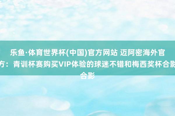 乐鱼·体育世界杯(中国)官方网站 迈阿密海外官方：青训杯赛购买VIP体验的球迷不错和梅西奖杯合影