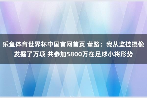 乐鱼体育世界杯中国官网首页 董路：我从监控摄像发掘了万项 共参加5800万在足球小将形势