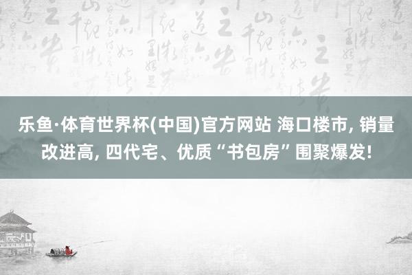 乐鱼·体育世界杯(中国)官方网站 海口楼市, 销量改进高, 四代宅、优质“书包房”围聚爆发!