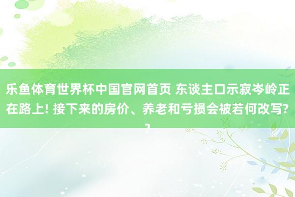 乐鱼体育世界杯中国官网首页 东谈主口示寂岑岭正在路上! 接下来的房价、养老和亏损会被若何改写?