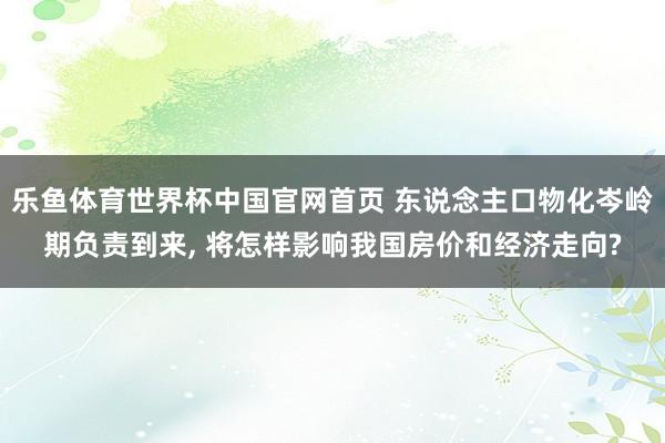 乐鱼体育世界杯中国官网首页 东说念主口物化岑岭期负责到来， 将怎样影响我国房价和经济走向?
