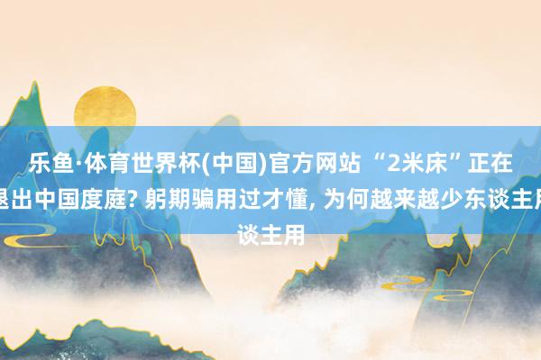 乐鱼·体育世界杯(中国)官方网站 “2米床”正在退出中国度庭? 躬期骗用过才懂， 为何越来越少东谈主用