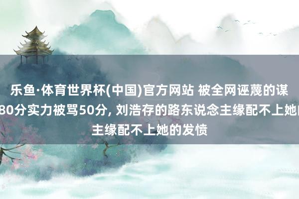 乐鱼·体育世界杯(中国)官方网站 被全网诬蔑的谋女郎! 80分实力被骂50分， 刘浩存的路东说念主缘配不上她的发愤