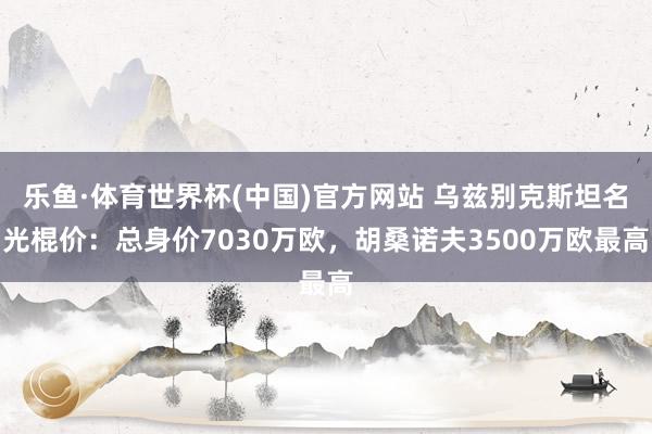 乐鱼·体育世界杯(中国)官方网站 乌兹别克斯坦名光棍价:总身价7030万欧,胡桑诺夫3500万欧最高