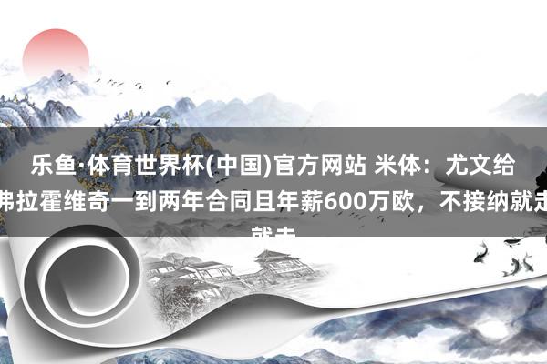 乐鱼·体育世界杯(中国)官方网站 米体：尤文给弗拉霍维奇一到两年合同且年薪600万欧，不接纳就走