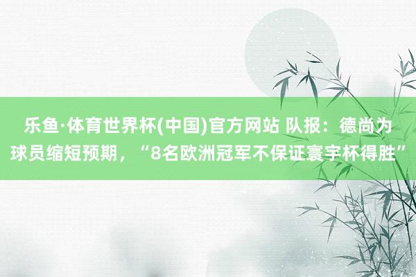 乐鱼·体育世界杯(中国)官方网站 队报：德尚为球员缩短预期，“8名欧洲冠军不保证寰宇杯得胜”