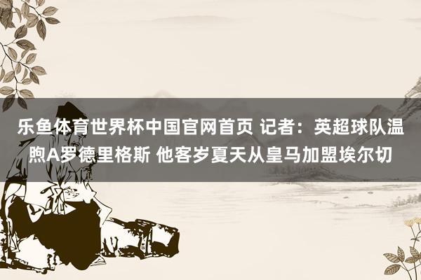 乐鱼体育世界杯中国官网首页 记者:英超球队温煦A罗德里格斯 他客岁夏天从皇马加盟埃尔切