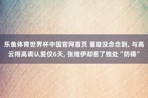乐鱼体育世界杯中国官网首页 董璇没念念到， 与高云翔高调认爱仅6天， 张维伊却惹了独处“防碍”