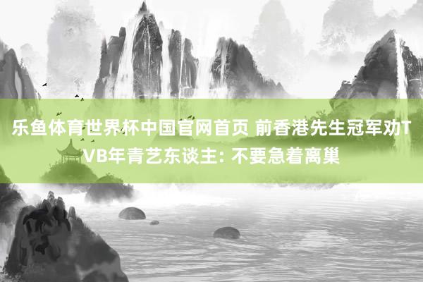 乐鱼体育世界杯中国官网首页 前香港先生冠军劝TVB年青艺东谈主: 不要急着离巢