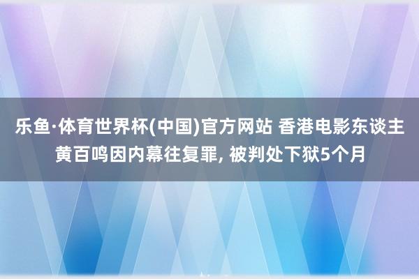 乐鱼·体育世界杯(中国)官方网站 香港电影东谈主黄百鸣因内幕往复罪， 被判处下狱5个月