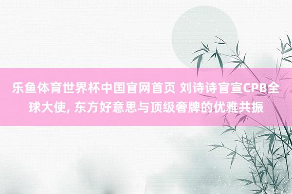 乐鱼体育世界杯中国官网首页 刘诗诗官宣CPB全球大使， 东方好意思与顶级奢牌的优雅共振