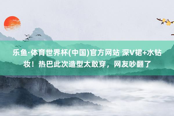 乐鱼·体育世界杯(中国)官方网站 深V裙+水钻妆！热巴此次造型太敢穿，网友吵翻了