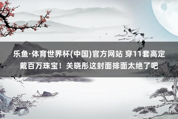 乐鱼·体育世界杯(中国)官方网站 穿11套高定戴百万珠宝!关晓彤这封面排面太绝了吧