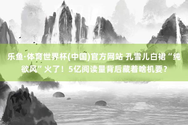 乐鱼·体育世界杯(中国)官方网站 孔雪儿白裙“纯欲风”火了！5亿阅读量背后藏着啥机要？