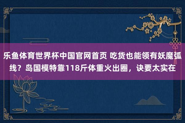 乐鱼体育世界杯中国官网首页 吃货也能领有妖魔弧线？岛国模特靠118斤体重火出圈，诀要太实在