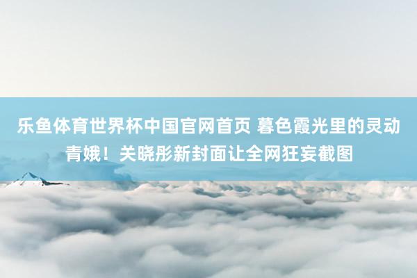 乐鱼体育世界杯中国官网首页 暮色霞光里的灵动青娥！关晓彤新封面让全网狂妄截图
