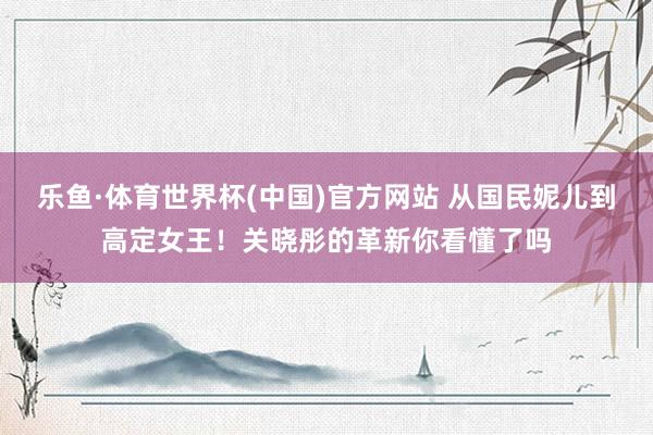 乐鱼·体育世界杯(中国)官方网站 从国民妮儿到高定女王！关晓彤的革新你看懂了吗