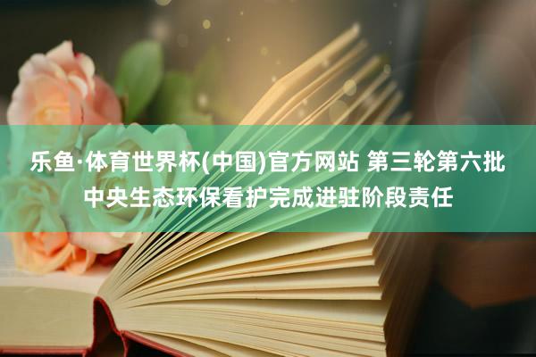 乐鱼·体育世界杯(中国)官方网站 第三轮第六批中央生态环保看护完成进驻阶段责任