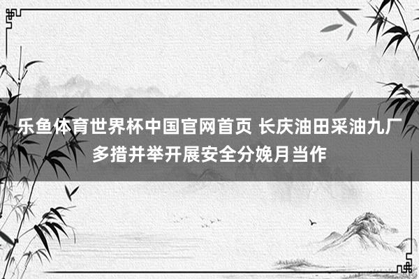 乐鱼体育世界杯中国官网首页 长庆油田采油九厂多措并举开展安全分娩月当作