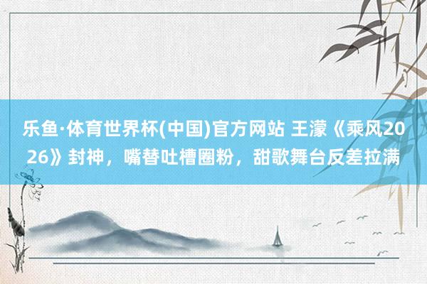 乐鱼·体育世界杯(中国)官方网站 王濛《乘风2026》封神,嘴替吐槽圈粉,甜歌舞台反差拉满