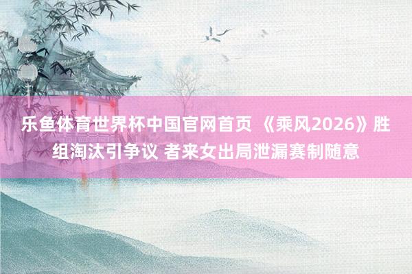 乐鱼体育世界杯中国官网首页 《乘风2026》胜组淘汰引争议 者来女出局泄漏赛制随意