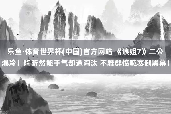 乐鱼·体育世界杯(中国)官方网站 《浪姐7》二公爆冷！陶昕然能手气却遭淘汰 不雅群愤喊赛制黑幕！