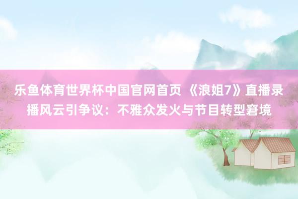 乐鱼体育世界杯中国官网首页 《浪姐7》直播录播风云引争议:不雅众发火与节目转型窘境