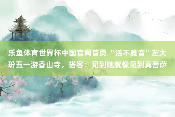 乐鱼体育世界杯中国官网首页 “活不雅音”左大玢五一游香山寺，搭客：见到她就像见到真菩萨