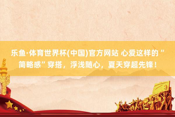 乐鱼·体育世界杯(中国)官方网站 心爱这样的“简略感”穿搭,浮浅随心,夏天穿超先锋!