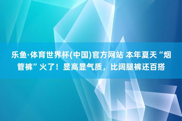 乐鱼·体育世界杯(中国)官方网站 本年夏天“烟管裤”火了!显高显气质,比阔腿裤还百搭