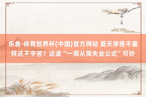 乐鱼·体育世界杯(中国)官方网站 夏天穿搭不重样还不辛苦？这波“一周从简失业公式”可抄