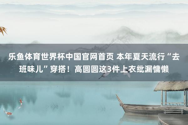 乐鱼体育世界杯中国官网首页 本年夏天流行“去班味儿”穿搭!高圆圆这3件上衣纰漏慵懒