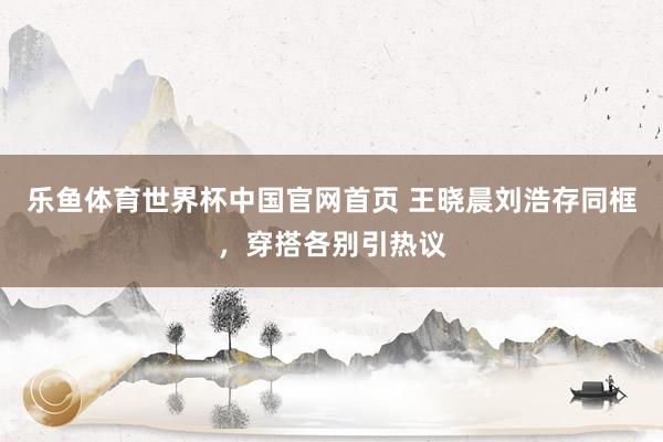 乐鱼体育世界杯中国官网首页 王晓晨刘浩存同框，穿搭各别引热议