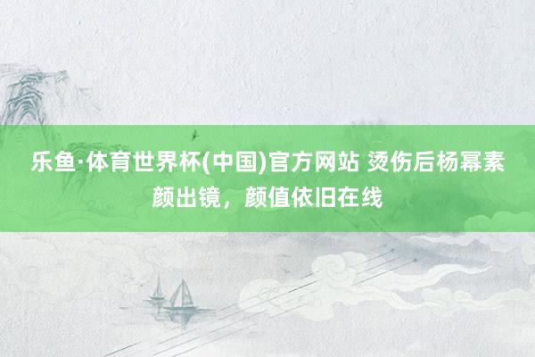 乐鱼·体育世界杯(中国)官方网站 烫伤后杨幂素颜出镜，颜值依旧在线