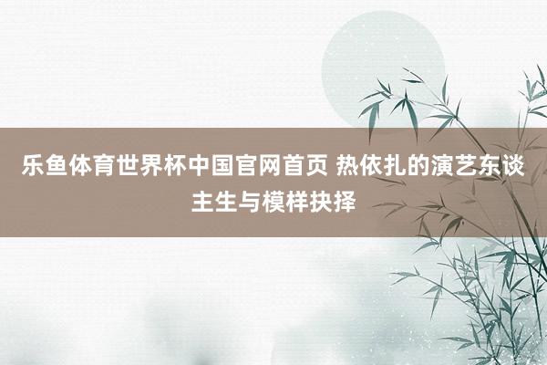乐鱼体育世界杯中国官网首页 热依扎的演艺东谈主生与模样抉择