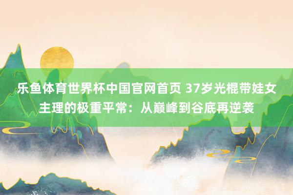 乐鱼体育世界杯中国官网首页 37岁光棍带娃女主理的极重平常：从巅峰到谷底再逆袭