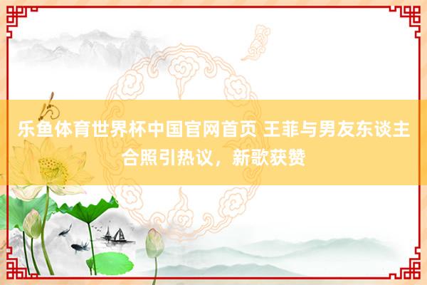 乐鱼体育世界杯中国官网首页 王菲与男友东谈主合照引热议，新歌获赞