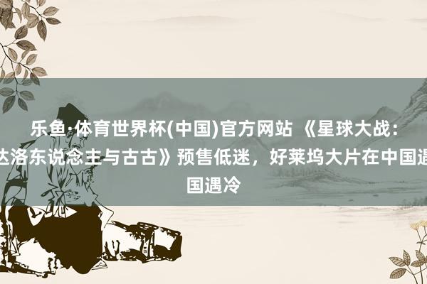 乐鱼·体育世界杯(中国)官方网站 《星球大战：曼达洛东说念主与古古》预售低迷，好莱坞大片在中国遇冷