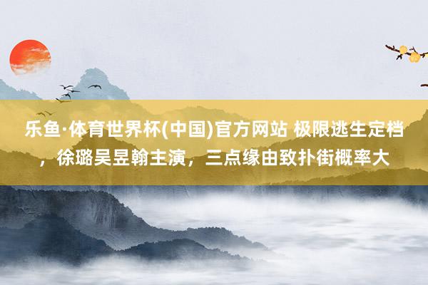 乐鱼·体育世界杯(中国)官方网站 极限逃生定档，徐璐吴昱翰主演，三点缘由致扑街概率大
