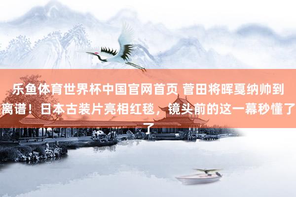 乐鱼体育世界杯中国官网首页 菅田将晖戛纳帅到离谱！日本古装片亮相红毯，镜头前的这一幕秒懂了