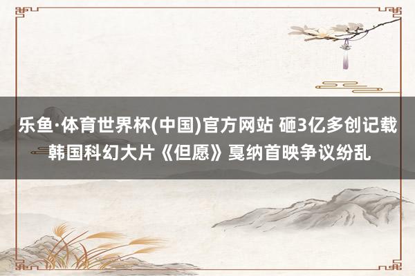 乐鱼·体育世界杯(中国)官方网站 砸3亿多创记载 韩国科幻大片《但愿》戛纳首映争议纷乱