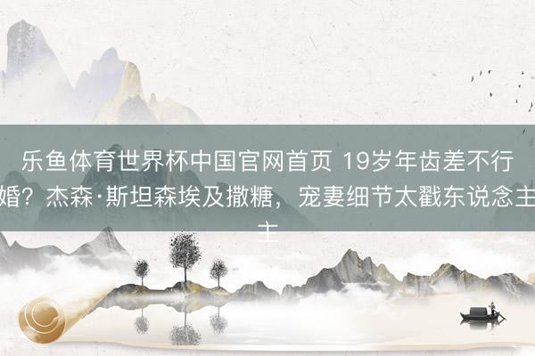 乐鱼体育世界杯中国官网首页 19岁年齿差不行婚？杰森·斯坦森埃及撒糖，宠妻细节太戳东说念主