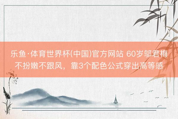 乐鱼·体育世界杯(中国)官方网站 60岁邬君梅不扮嫩不跟风，靠3个配色公式穿出高等感