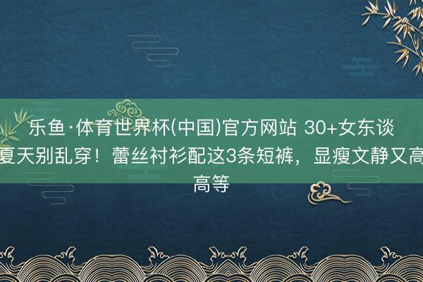 乐鱼·体育世界杯(中国)官方网站 30+女东谈主夏天别乱穿！蕾丝衬衫配这3条短裤，显瘦文静又高等