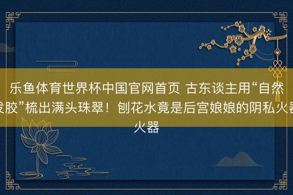 乐鱼体育世界杯中国官网首页 古东谈主用“自然发胶”梳出满头珠翠！刨花水竟是后宫娘娘的阴私火器