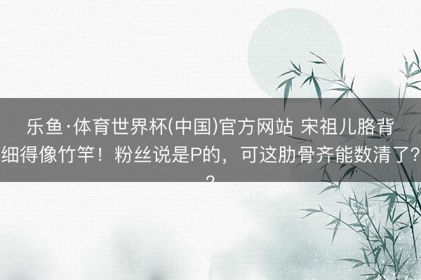 乐鱼·体育世界杯(中国)官方网站 宋祖儿胳背细得像竹竿！粉丝说是P的，可这肋骨齐能数清了？