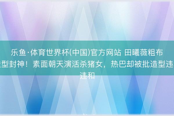乐鱼·体育世界杯(中国)官方网站 田曦薇粗布造型封神！素面朝天演活杀猪女，热巴却被批造型违和
