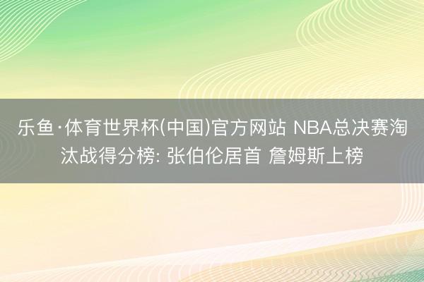 乐鱼·体育世界杯(中国)官方网站 NBA总决赛淘汰战得分榜: 张伯伦居首 詹姆斯上榜