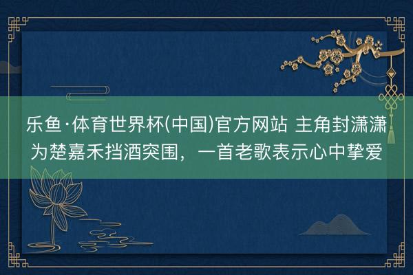 乐鱼·体育世界杯(中国)官方网站 主角封潇潇为楚嘉禾挡酒突围，一首老歌表示心中挚爱