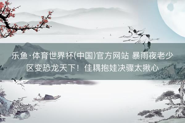 乐鱼·体育世界杯(中国)官方网站 暴雨夜老少区变恐龙天下！佳耦抱娃决骤太揪心